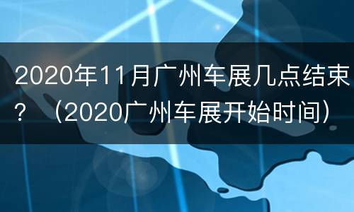 2020年11月广州车展几点结束？（2020广州车展开始时间）