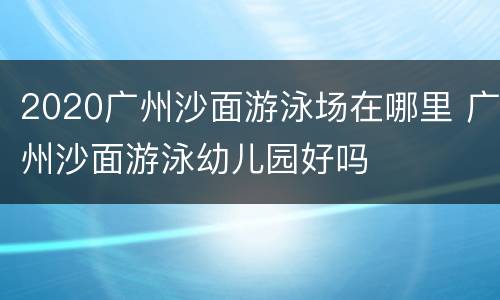 2020广州沙面游泳场在哪里 广州沙面游泳幼儿园好吗