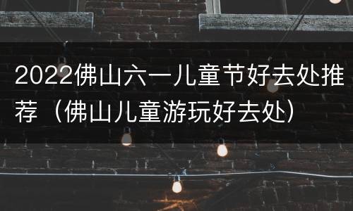 2022佛山六一儿童节好去处推荐（佛山儿童游玩好去处）