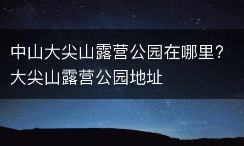 中山大尖山露营公园在哪里? 大尖山露营公园地址