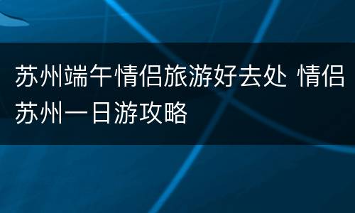 苏州端午情侣旅游好去处 情侣苏州一日游攻略