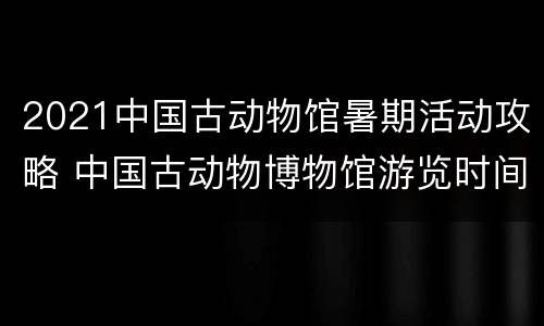 2021中国古动物馆暑期活动攻略 中国古动物博物馆游览时间