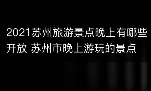 2021苏州旅游景点晚上有哪些开放 苏州市晚上游玩的景点