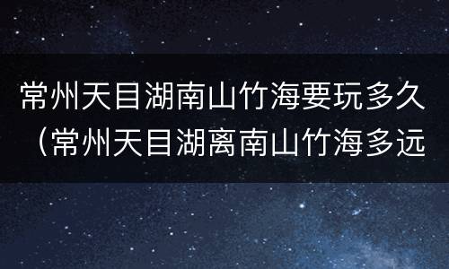 常州天目湖南山竹海要玩多久（常州天目湖离南山竹海多远）