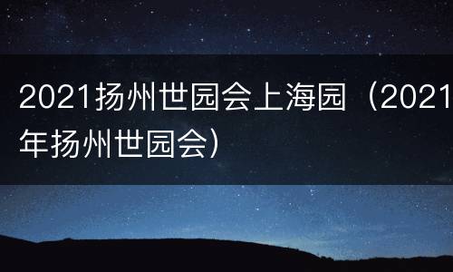 2021扬州世园会上海园（2021年扬州世园会）