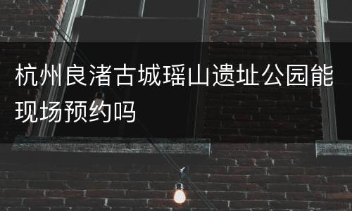 杭州良渚古城瑶山遗址公园能现场预约吗