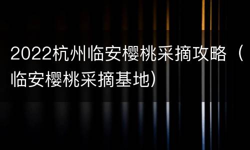 2022杭州临安樱桃采摘攻略（临安樱桃采摘基地）
