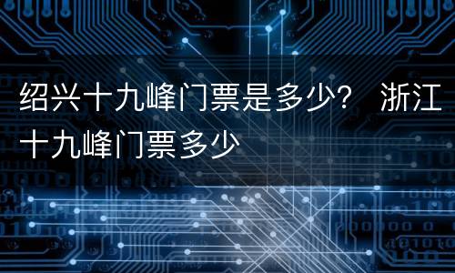 绍兴十九峰门票是多少？ 浙江十九峰门票多少