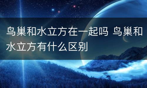 鸟巢和水立方在一起吗 鸟巢和水立方有什么区别