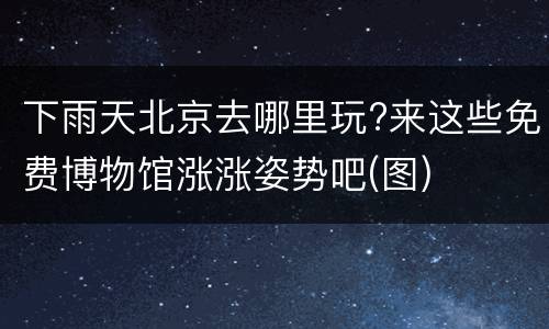 下雨天北京去哪里玩?来这些免费博物馆涨涨姿势吧(图)
