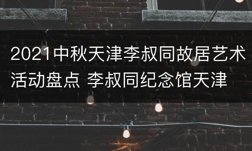 2021中秋天津李叔同故居艺术活动盘点 李叔同纪念馆天津