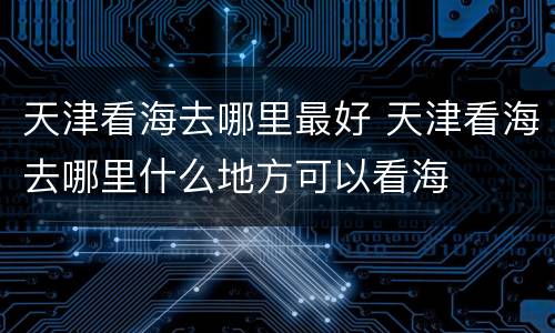 天津看海去哪里最好 天津看海去哪里什么地方可以看海