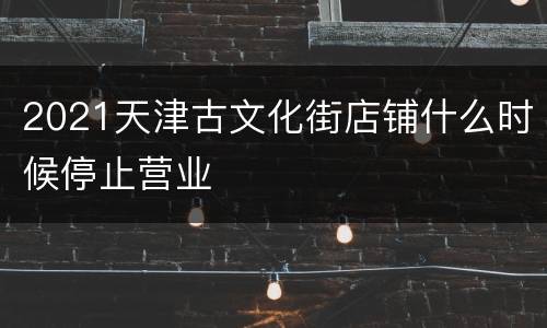 2021天津古文化街店铺什么时候停止营业