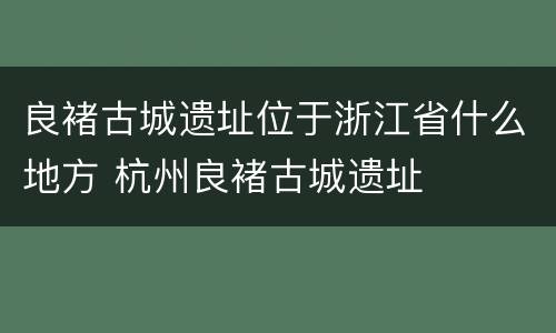 良褚古城遗址位于浙江省什么地方 杭州良褚古城遗址