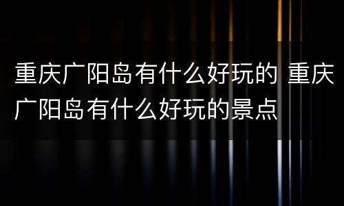 重庆广阳岛有什么好玩的 重庆广阳岛有什么好玩的景点