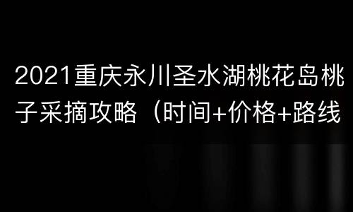 2021重庆永川圣水湖桃花岛桃子采摘攻略（时间+价格+路线）