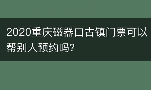2020重庆磁器口古镇门票可以帮别人预约吗？