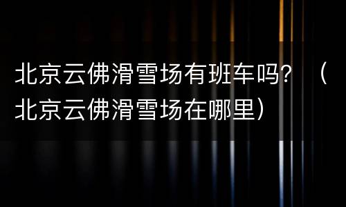 北京云佛滑雪场有班车吗？（北京云佛滑雪场在哪里）