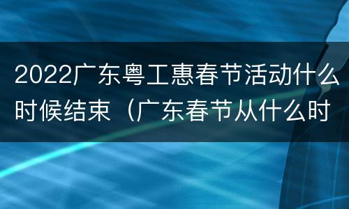 2022广东粤工惠春节活动什么时候结束（广东春节从什么时候开始）
