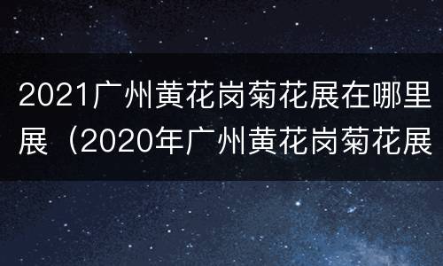 2021广州黄花岗菊花展在哪里展（2020年广州黄花岗菊花展）