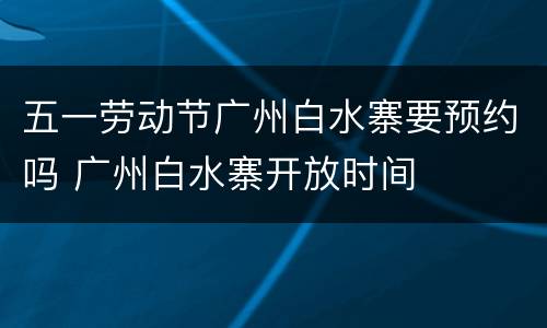 五一劳动节广州白水寨要预约吗 广州白水寨开放时间
