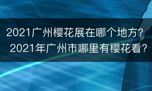 2021广州樱花展在哪个地方？ 2021年广州市哪里有樱花看?