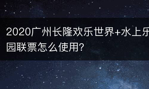 2020广州长隆欢乐世界+水上乐园联票怎么使用？