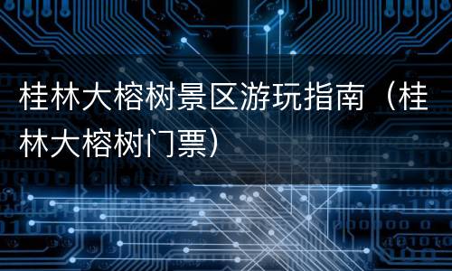 桂林大榕树景区游玩指南（桂林大榕树门票）