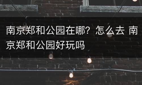 南京郑和公园在哪？怎么去 南京郑和公园好玩吗