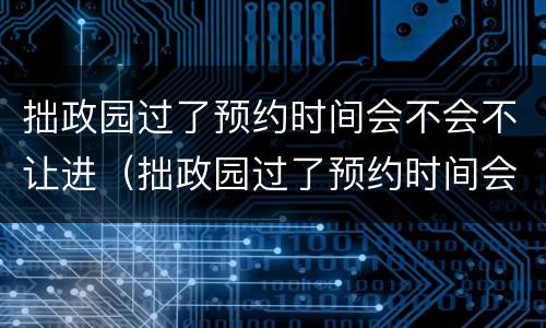 拙政园过了预约时间会不会不让进（拙政园过了预约时间会不会不让进了）