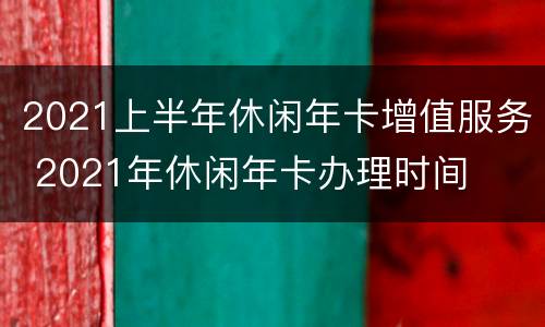 2021上半年休闲年卡增值服务 2021年休闲年卡办理时间