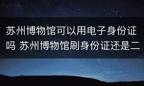 苏州博物馆可以用电子身份证吗 苏州博物馆刷身份证还是二维码