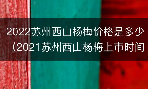 2022苏州西山杨梅价格是多少（2021苏州西山杨梅上市时间）