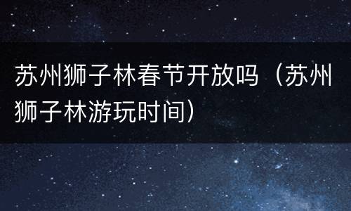 苏州狮子林春节开放吗（苏州狮子林游玩时间）