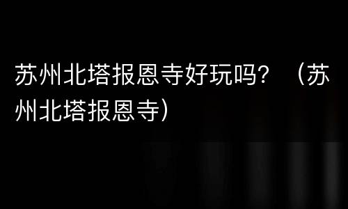 苏州北塔报恩寺好玩吗？（苏州北塔报恩寺）