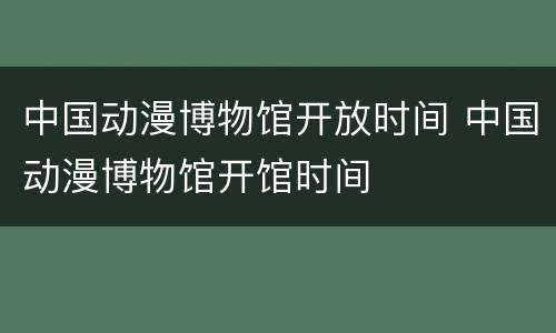 中国动漫博物馆开放时间 中国动漫博物馆开馆时间