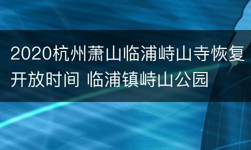 2020杭州萧山临浦峙山寺恢复开放时间 临浦镇峙山公园
