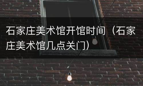 石家庄美术馆开馆时间（石家庄美术馆几点关门）