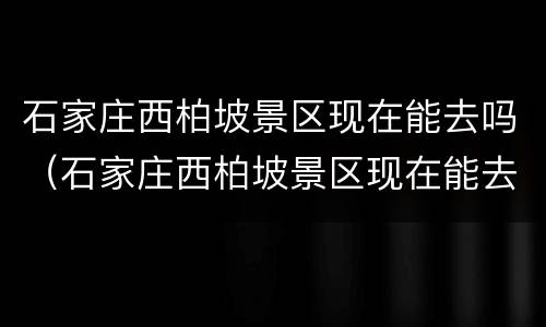 石家庄西柏坡景区现在能去吗（石家庄西柏坡景区现在能去吗要核酸吗）