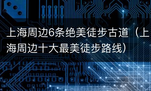 上海周边6条绝美徒步古道（上海周边十大最美徒步路线）