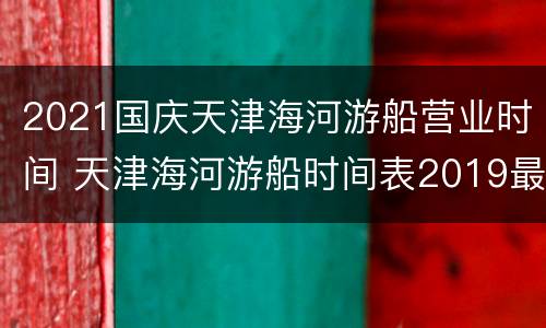 2021国庆天津海河游船营业时间 天津海河游船时间表2019最晚几点