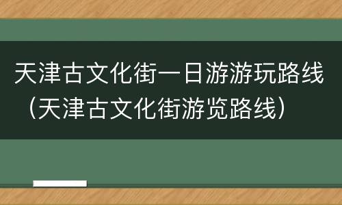 天津古文化街一日游游玩路线（天津古文化街游览路线）