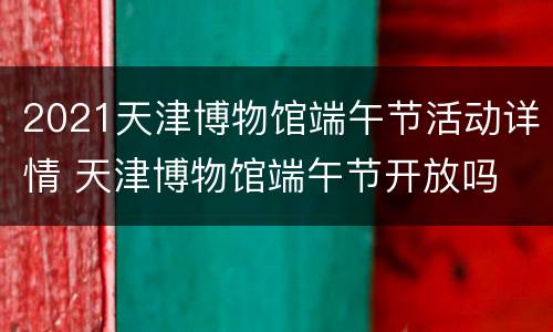2021天津博物馆端午节活动详情 天津博物馆端午节开放吗