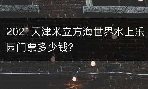 2021天津米立方海世界水上乐园门票多少钱？
