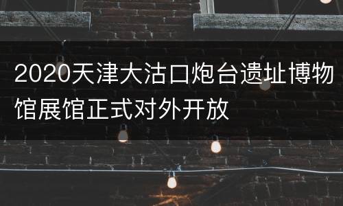 2020天津大沽口炮台遗址博物馆展馆正式对外开放