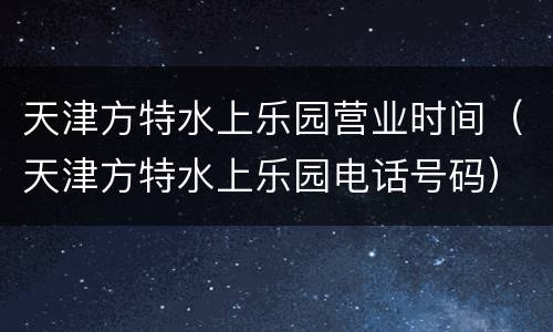 天津方特水上乐园营业时间（天津方特水上乐园电话号码）