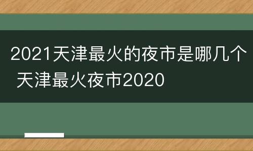 2021天津最火的夜市是哪几个 天津最火夜市2020