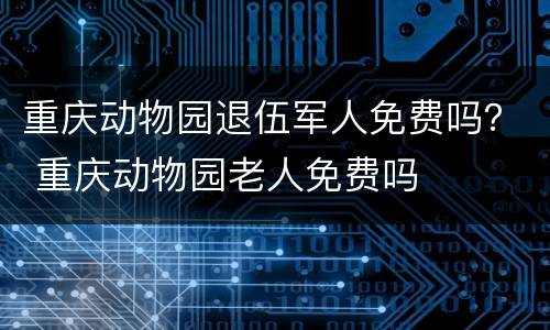 重庆动物园退伍军人免费吗？ 重庆动物园老人免费吗