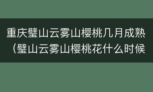 重庆璧山云雾山樱桃几月成熟（璧山云雾山樱桃花什么时候开）