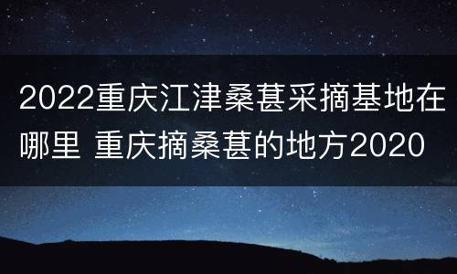 2022重庆江津桑葚采摘基地在哪里 重庆摘桑葚的地方2020